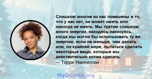 Слишком многие из нас повешены в то, что у нас нет, не может иметь или никогда не иметь. Мы тратим слишком много энергии, находясь нанизуясь, когда мы могли бы использовать ту же энергию, если не меньше, чем делать или, 