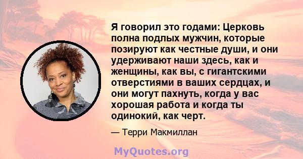 Я говорил это годами: Церковь полна подлых мужчин, которые позируют как честные души, и они удерживают наши здесь, как и женщины, как вы, с гигантскими отверстиями в ваших сердцах, и они могут пахнуть, когда у вас