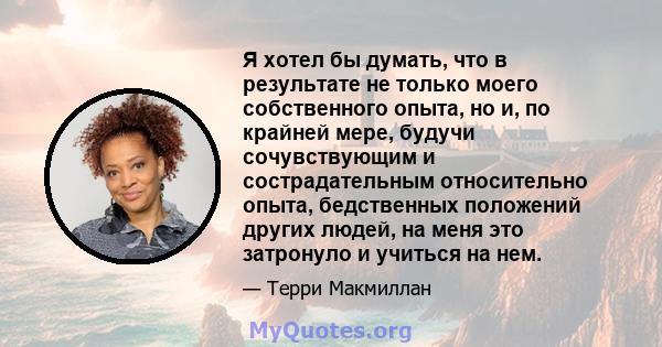 Я хотел бы думать, что в результате не только моего собственного опыта, но и, по крайней мере, будучи сочувствующим и сострадательным относительно опыта, бедственных положений других людей, на меня это затронуло и