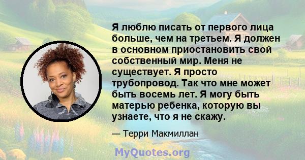 Я люблю писать от первого лица больше, чем на третьем. Я должен в основном приостановить свой собственный мир. Меня не существует. Я просто трубопровод. Так что мне может быть восемь лет. Я могу быть матерью ребенка,