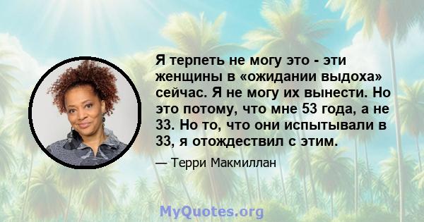 Я терпеть не могу это - эти женщины в «ожидании выдоха» сейчас. Я не могу их вынести. Но это потому, что мне 53 года, а не 33. Но то, что они испытывали в 33, я отождествил с этим.