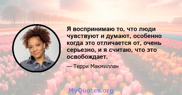 Я воспринимаю то, что люди чувствуют и думают, особенно когда это отличается от, очень серьезно, и я считаю, что это освобождает.