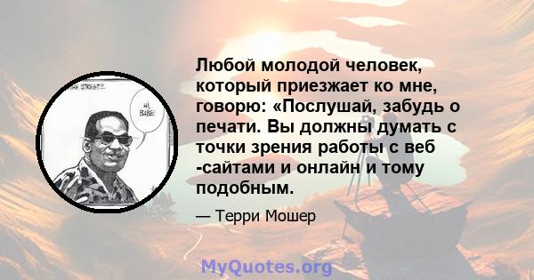 Любой молодой человек, который приезжает ко мне, говорю: «Послушай, забудь о печати. Вы должны думать с точки зрения работы с веб -сайтами и онлайн и тому подобным.