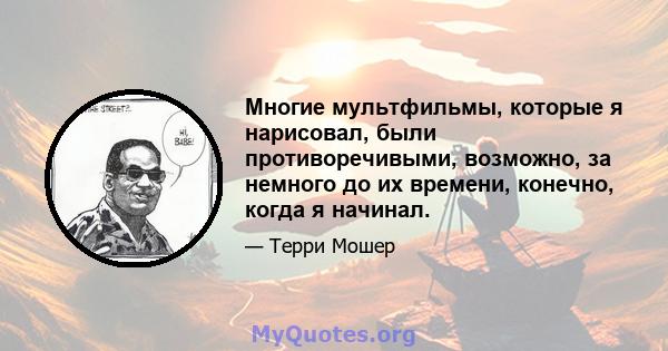 Многие мультфильмы, которые я нарисовал, были противоречивыми, возможно, за немного до их времени, конечно, когда я начинал.