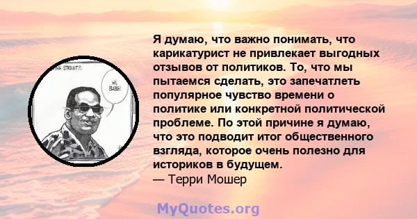 Я думаю, что важно понимать, что карикатурист не привлекает выгодных отзывов от политиков. То, что мы пытаемся сделать, это запечатлеть популярное чувство времени о политике или конкретной политической проблеме. По этой 