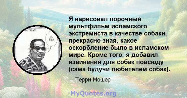 Я нарисовал порочный мультфильм исламского экстремиста в качестве собаки, прекрасно зная, какое оскорбление было в исламском мире. Кроме того, я добавил извинения для собак повсюду (сама будучи любителем собак).