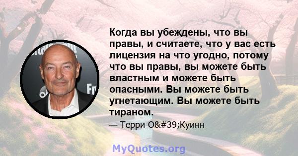 Когда вы убеждены, что вы правы, и считаете, что у вас есть лицензия на что угодно, потому что вы правы, вы можете быть властным и можете быть опасными. Вы можете быть угнетающим. Вы можете быть тираном.