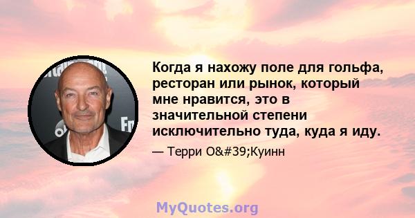 Когда я нахожу поле для гольфа, ресторан или рынок, который мне нравится, это в значительной степени исключительно туда, куда я иду.