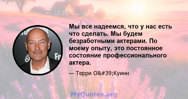 Мы все надеемся, что у нас есть что сделать. Мы будем безработными актерами. По моему опыту, это постоянное состояние профессионального актера.