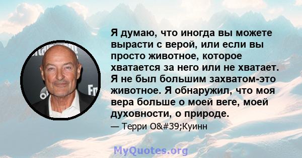 Я думаю, что иногда вы можете вырасти с верой, или если вы просто животное, которое хватается за него или не хватает. Я не был большим захватом-это животное. Я обнаружил, что моя вера больше о моей веге, моей