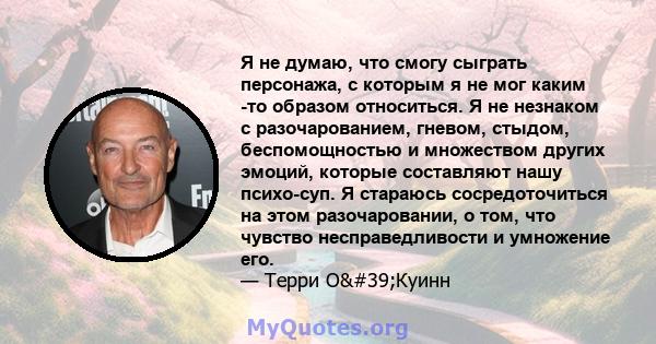 Я не думаю, что смогу сыграть персонажа, с которым я не мог каким -то образом относиться. Я не незнаком с разочарованием, гневом, стыдом, беспомощностью и множеством других эмоций, которые составляют нашу психо-суп. Я