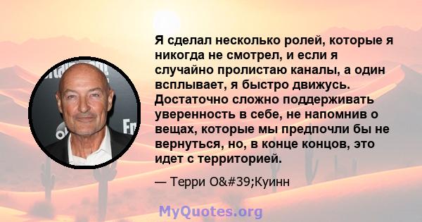 Я сделал несколько ролей, которые я никогда не смотрел, и если я случайно пролистаю каналы, а один всплывает, я быстро движусь. Достаточно сложно поддерживать уверенность в себе, не напомнив о вещах, которые мы