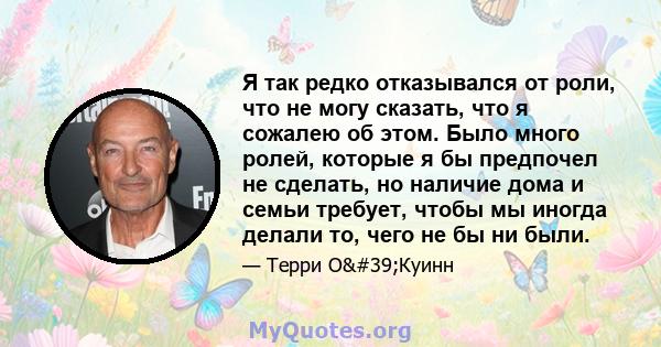 Я так редко отказывался от роли, что не могу сказать, что я сожалею об этом. Было много ролей, которые я бы предпочел не сделать, но наличие дома и семьи требует, чтобы мы иногда делали то, чего не бы ни были.