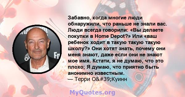 Забавно, когда многие люди обнаружили, что раньше не знали вас. Люди всегда говорили: «Вы делаете покупки в Home Depot?» Или «ваш ребенок ходит в такую ​​такую ​​такую ​​школу?» Они хотят знать, почему они меня знают,