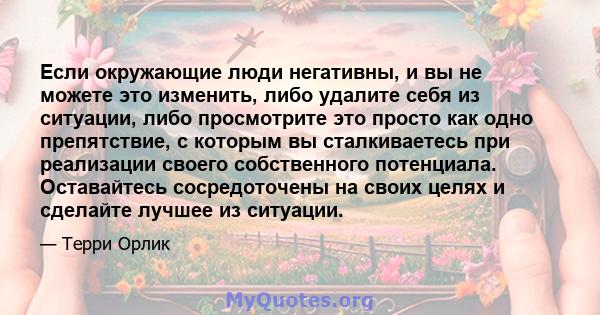 Если окружающие люди негативны, и вы не можете это изменить, либо удалите себя из ситуации, либо просмотрите это просто как одно препятствие, с которым вы сталкиваетесь при реализации своего собственного потенциала.