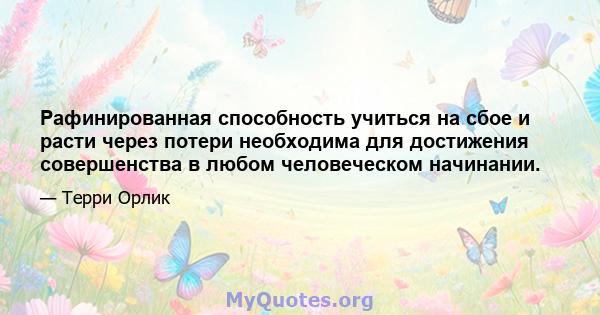 Рафинированная способность учиться на сбое и расти через потери необходима для достижения совершенства в любом человеческом начинании.