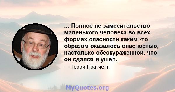 ... Полное не замесительство маленького человека во всех формах опасности каким -то образом оказалось опасностью, настолько обескураженной, что он сдался и ушел.