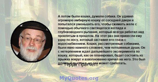 А потом были кошки, думали собака. Он удивил огромную имбирную кошку от соседней двери и попытался уменьшить его, чтобы сжимать желе с помощью обычного светящегося взгляда и глубоководного рычания, который всегда