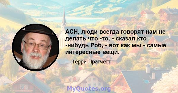 ACH, люди всегда говорят нам не делать что -то, - сказал кто -нибудь Роб, - вот как мы - самые интересные вещи.