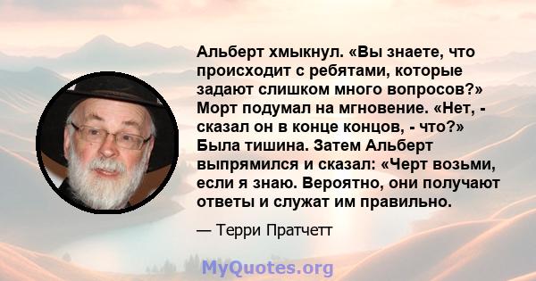 Альберт хмыкнул. «Вы знаете, что происходит с ребятами, которые задают слишком много вопросов?» Морт подумал на мгновение. «Нет, - сказал он в конце концов, - что?» Была тишина. Затем Альберт выпрямился и сказал: «Черт