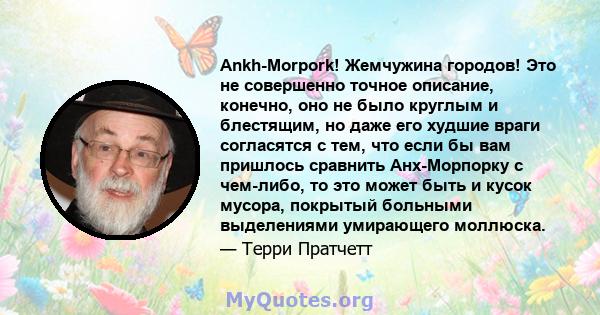 Ankh-Morpork! Жемчужина городов! Это не совершенно точное описание, конечно, оно не было круглым и блестящим, но даже его худшие враги согласятся с тем, что если бы вам пришлось сравнить Анх-Морпорку с чем-либо, то это