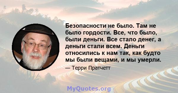 Безопасности не было. Там не было гордости. Все, что было, были деньги. Все стало денег, а деньги стали всем. Деньги относились к нам так, как будто мы были вещами, и мы умерли.