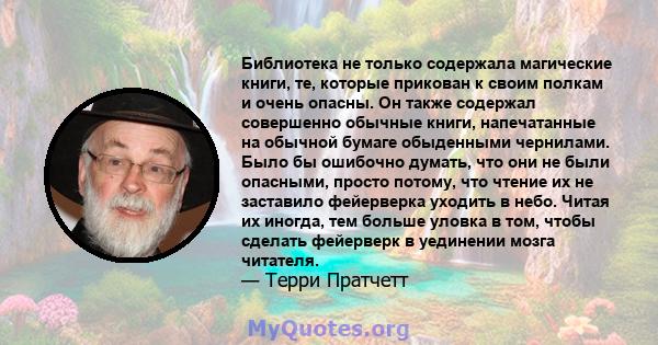 Библиотека не только содержала магические книги, те, которые прикован к своим полкам и очень опасны. Он также содержал совершенно обычные книги, напечатанные на обычной бумаге обыденными чернилами. Было бы ошибочно