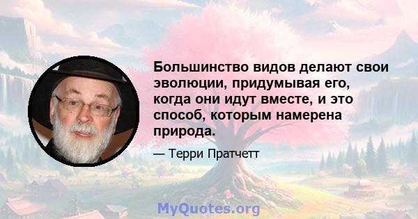 Большинство видов делают свои эволюции, придумывая его, когда они идут вместе, и это способ, которым намерена природа.