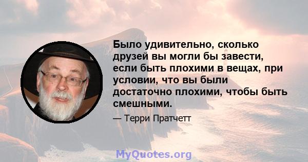 Было удивительно, сколько друзей вы могли бы завести, если быть плохими в вещах, при условии, что вы были достаточно плохими, чтобы быть смешными.