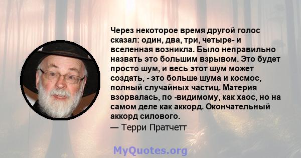 Через некоторое время другой голос сказал: один, два, три, четыре- и вселенная возникла. Было неправильно назвать это большим взрывом. Это будет просто шум, и весь этот шум может создать, - это больше шума и космос,