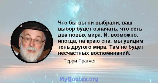 Что бы вы ни выбрали, ваш выбор будет означать, что есть два новых мира. И, возможно, иногда, на краю сна, мы увидим тень другого мира. Там не будет несчастных воспоминаний.