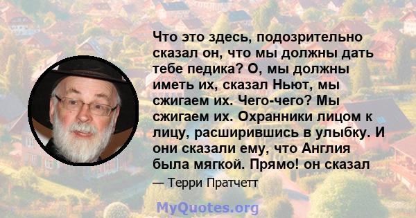 Что это здесь, подозрительно сказал он, что мы должны дать тебе педика? О, мы должны иметь их, сказал Ньют, мы сжигаем их. Чего-чего? Мы сжигаем их. Охранники лицом к лицу, расширившись в улыбку. И они сказали ему, что