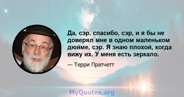 Да, сэр, спасибо, сэр, и я бы не доверял мне в одном маленьком дюйме, сэр. Я знаю плохой, когда вижу их. У меня есть зеркало.