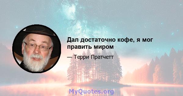 Дал достаточно кофе, я мог править миром