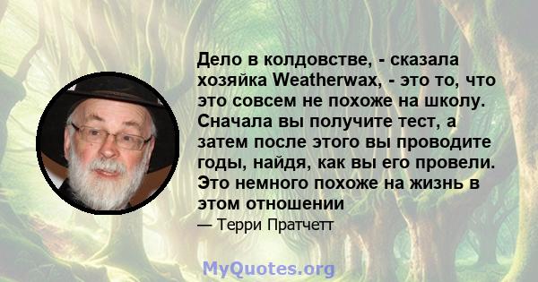 Дело в колдовстве, - сказала хозяйка Weatherwax, - это то, что это совсем не похоже на школу. Сначала вы получите тест, а затем после этого вы проводите годы, найдя, как вы его провели. Это немного похоже на жизнь в