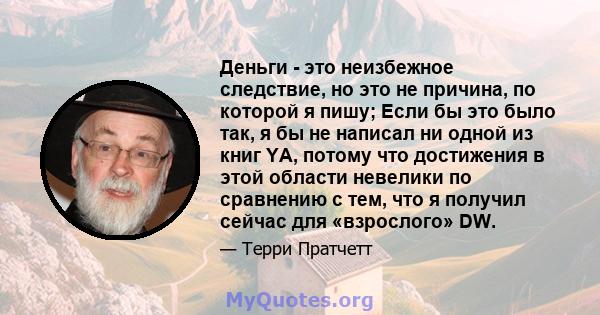 Деньги - это неизбежное следствие, но это не причина, по которой я пишу; Если бы это было так, я бы не написал ни одной из книг YA, потому что достижения в этой области невелики по сравнению с тем, что я получил сейчас