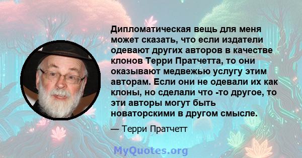 Дипломатическая вещь для меня может сказать, что если издатели одевают других авторов в качестве клонов Терри Пратчетта, то они оказывают медвежью услугу этим авторам. Если они не одевали их как клоны, но сделали что