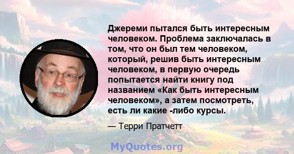 Джереми пытался быть интересным человеком. Проблема заключалась в том, что он был тем человеком, который, решив быть интересным человеком, в первую очередь попытается найти книгу под названием «Как быть интересным