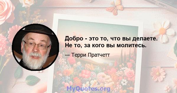 Добро - это то, что вы делаете. Не то, за кого вы молитесь.