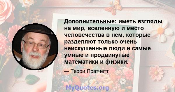 Дополнительные: иметь взгляды на мир, вселенную и место человечества в нем, которые разделяют только очень неискушенные люди и самые умные и продвинутые математики и физики.