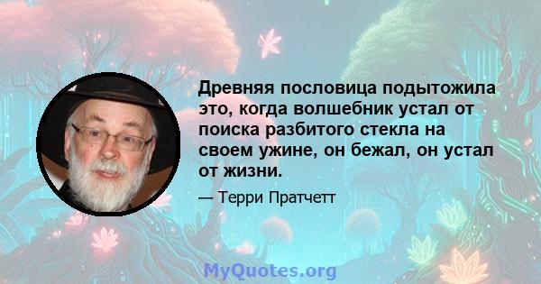 Древняя пословица подытожила это, когда волшебник устал от поиска разбитого стекла на своем ужине, он бежал, он устал от жизни.