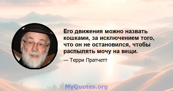 Его движения можно назвать кошками, за исключением того, что он не остановился, чтобы распылять мочу на вещи.