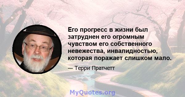 Его прогресс в жизни был затруднен его огромным чувством его собственного невежества, инвалидностью, которая поражает слишком мало.