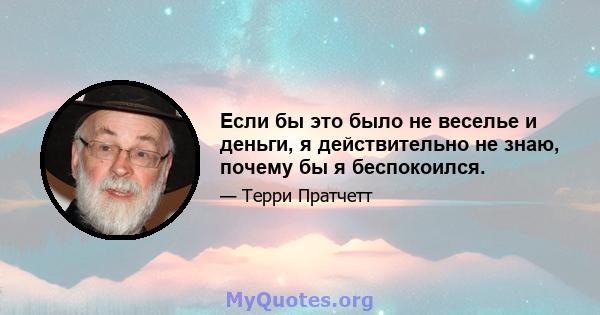 Если бы это было не веселье и деньги, я действительно не знаю, почему бы я беспокоился.