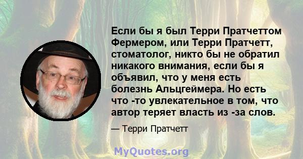 Если бы я был Терри Пратчеттом Фермером, или Терри Пратчетт, стоматолог, никто бы не обратил никакого внимания, если бы я объявил, что у меня есть болезнь Альцгеймера. Но есть что -то увлекательное в том, что автор