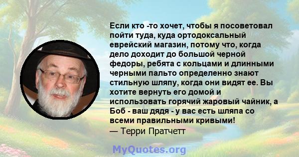 Если кто -то хочет, чтобы я посоветовал пойти туда, куда ортодоксальный еврейский магазин, потому что, когда дело доходит до большой черной федоры, ребята с кольцами и длинными черными пальто определенно знают стильную