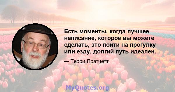 Есть моменты, когда лучшее написание, которое вы можете сделать, это пойти на прогулку или езду, долгий путь идеален.