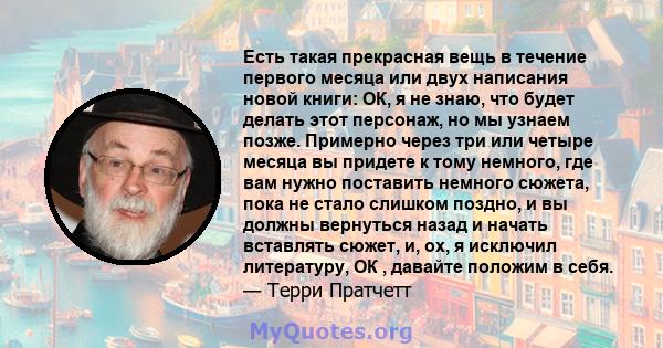 Есть такая прекрасная вещь в течение первого месяца или двух написания новой книги: ОК, я не знаю, что будет делать этот персонаж, но мы узнаем позже. Примерно через три или четыре месяца вы придете к тому немного, где