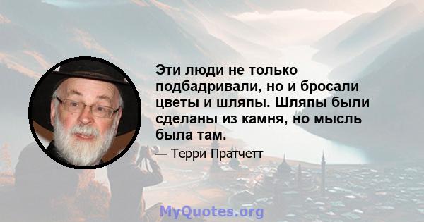 Эти люди не только подбадривали, но и бросали цветы и шляпы. Шляпы были сделаны из камня, но мысль была там.