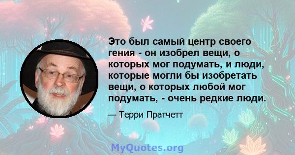 Это был самый центр своего гения - он изобрел вещи, о которых мог подумать, и люди, которые могли бы изобретать вещи, о которых любой мог подумать, - очень редкие люди.